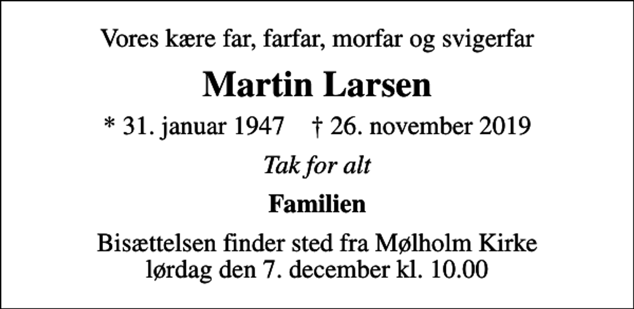 <p>Vores kære far, farfar, morfar og svigerfar<br />Martin Larsen<br />* 31. januar 1947 ✝ 26. november 2019<br />Tak for alt<br />Familien<br />Bisættelsen finder sted fra Mølholm Kirke lørdag den 7. december kl. 10.00</p>