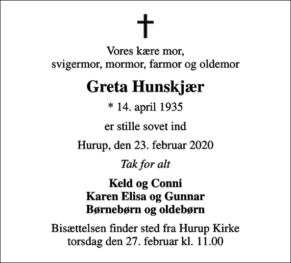 <p>Vores kære mor, svigermor, mormor, farmor og oldemor<br />Greta Hunskjær<br />* 14. april 1935<br />er stille sovet ind<br />Hurup, den 23. februar 2020<br />Tak for alt<br />Keld og Conni Karen Elisa og Gunnar Børnebørn og oldebørn<br />Bisættelsen finder sted fra Hurup Kirke torsdag den 27. februar kl. 11.00</p>