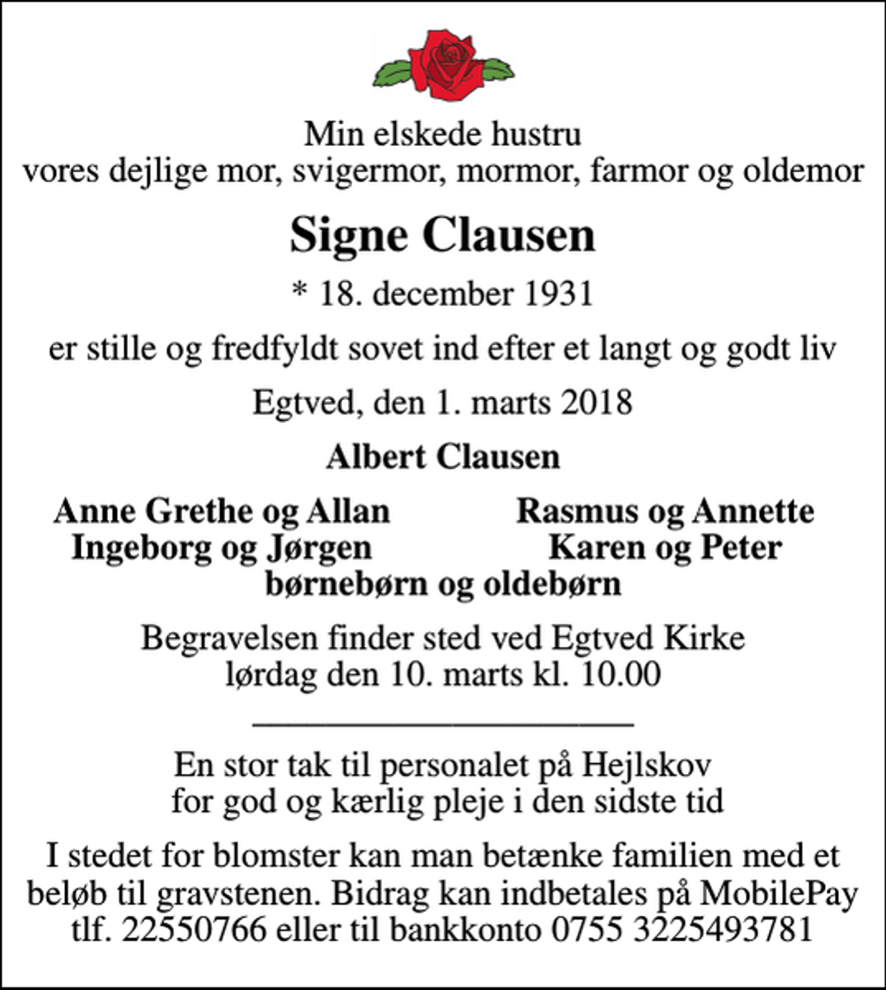 <p>Min elskede hustru vores dejlige mor, svigermor, mormor, farmor og oldemor<br />Signe Clausen<br />* 18. december 1931<br />er stille og fredfyldt sovet ind efter et langt og godt liv<br />Egtved, den 1. marts 2018<br />Albert Clausen<br />Anne Grethe og Allan<br />Rasmus og Annette<br />Ingeborg og Jørgen<br />Karen og Peter<br />Begravelsen finder sted ved Egtved Kirke lørdag den 10. marts kl. 10.00 _____________________<br />En stor tak til personalet på Hejlskov for god og kærlig pleje i den sidste tid<br />I stedet for blomster kan man betænke familien med et beløb til gravstenen. Bidrag kan indbetales på MobilePay tlf. 22550766 eller til bankkonto 0755 3225493781</p>