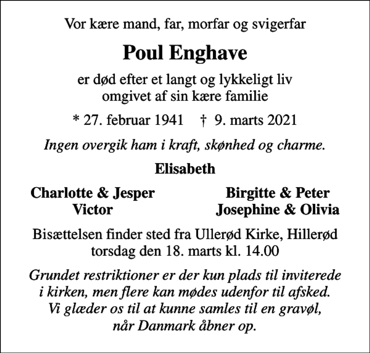 <p>Vor kære mand, far, morfar og svigerfar<br />Poul Enghave<br />er død efter et langt og lykkeligt liv omgivet af sin kære familie<br />* 27. februar 1941 ✝ 9. marts 2021<br />Ingen overgik ham i kraft, skønhed og charme.<br />Elisabeth<br />Charlotte &amp; Jesper<br />Birgitte &amp; Peter<br />Victor<br />Josephine &amp; Olivia<br />Bisættelsen finder sted fra Ullerød Kirke, Hillerød torsdag den 18. marts kl. 14.00<br />Grundet restriktioner er der kun plads til inviterede i kirken, men flere kan mødes udenfor til afsked. Vi glæder os til at kunne samles til en gravøl, når Danmark åbner op.</p>