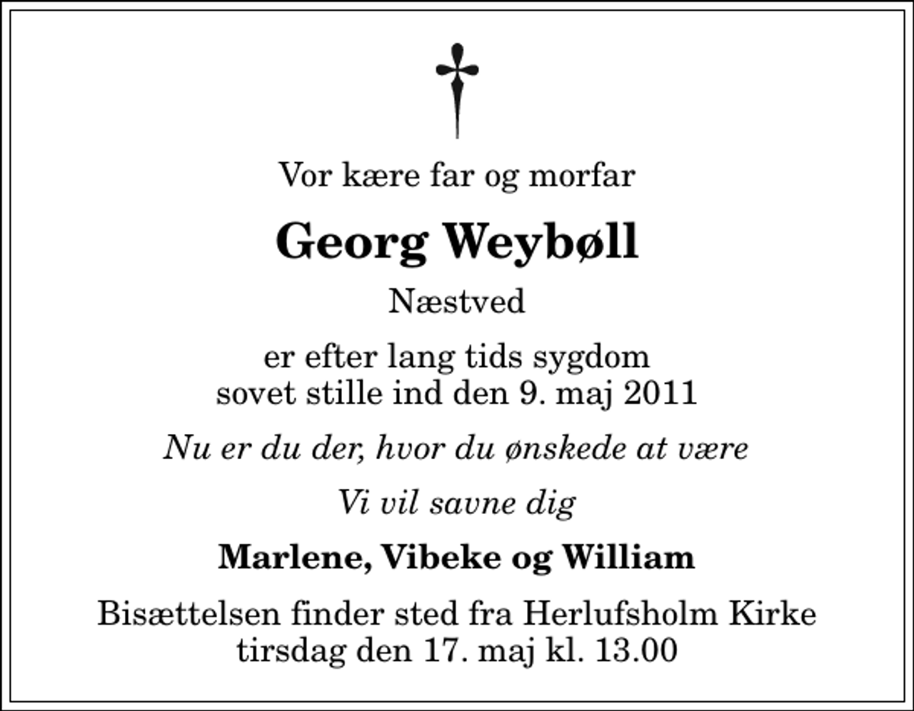 <p>Vor kære far og morfar<br />Georg Weybøll<br />Næstved<br />er efter lang tids sygdom sovet stille ind den 9. maj 2011<br />Nu er du der, hvor du ønskede at være<br />Vi vil savne dig<br />Marlene, Vibeke og William<br />Bisættelsen finder sted fra Herlufsholm Kirke tirsdag den 17. maj kl. 13.00</p>