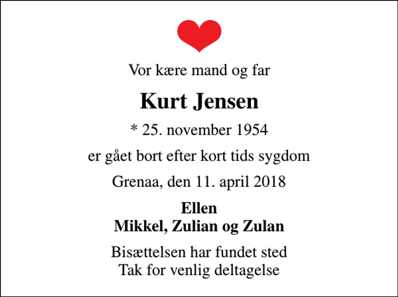 <p>Vor kære mand og far<br />Kurt Jensen<br />* 25. november 1954<br />er gået bort efter kort tids sygdom<br />Grenaa, den 11. april 2018<br />Ellen Mikkel, Zulian og Zulan<br />Bisættelsen har fundet sted Tak for venlig deltagelse</p>