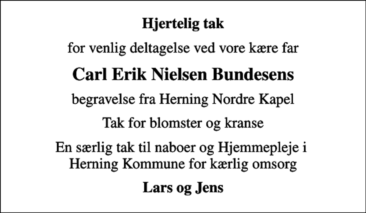 <p>Hjertelig tak<br />for venlig deltagelse ved vore kære far<br />Carl Erik Nielsen Bundesens<br />begravelse fra Herning Nordre Kapel<br />Tak for blomster og kranse<br />En særlig tak til naboer og Hjemmepleje i Herning Kommune for kærlig omsorg<br />Lars og Jens</p>