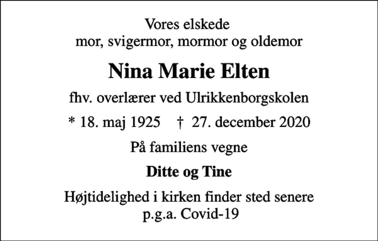 <p>Vores elskede mor, svigermor, mormor og oldemor<br />Nina Marie Elten<br />fhv. overlærer ved Ulrikkenborgskolen<br />* 18. maj 1925 ✝ 27. december 2020<br />På familiens vegne<br />Ditte og Tine<br />Højtidelighed i kirken finder sted senere p.g.a. Covid-19</p>