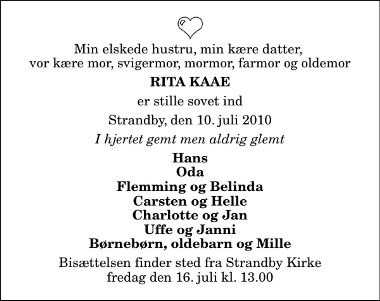 <p>Min elskede hustru, min kære datter, vor kære mor, svigermor, mormor, farmor og oldemor<br />Rita Kaae<br />er stille sovet ind<br />Strandby, den 10. juli 2010<br />I hjertet gemt men aldrig glemt<br />Hans Oda Flemming og Belinda Carsten og Helle Charlotte og Jan Uffe og Janni Børnebørn, oldebarn og Mille<br />Bisættelsen finder sted fra Strandby Kirke fredag den 16. juli kl. 13.00</p>