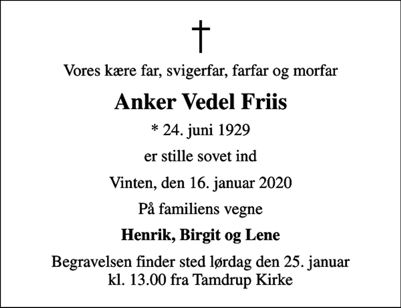 <p>Vores kære far, svigerfar, farfar og morfar<br />Anker Vedel Friis<br />* 24. juni 1929<br />er stille sovet ind<br />Vinten, den 16. januar 2020<br />På familiens vegne<br />Henrik, Birgit og Lene<br />Begravelsen finder sted lørdag den 25. januar kl. 13.00 fra Tamdrup Kirke</p>