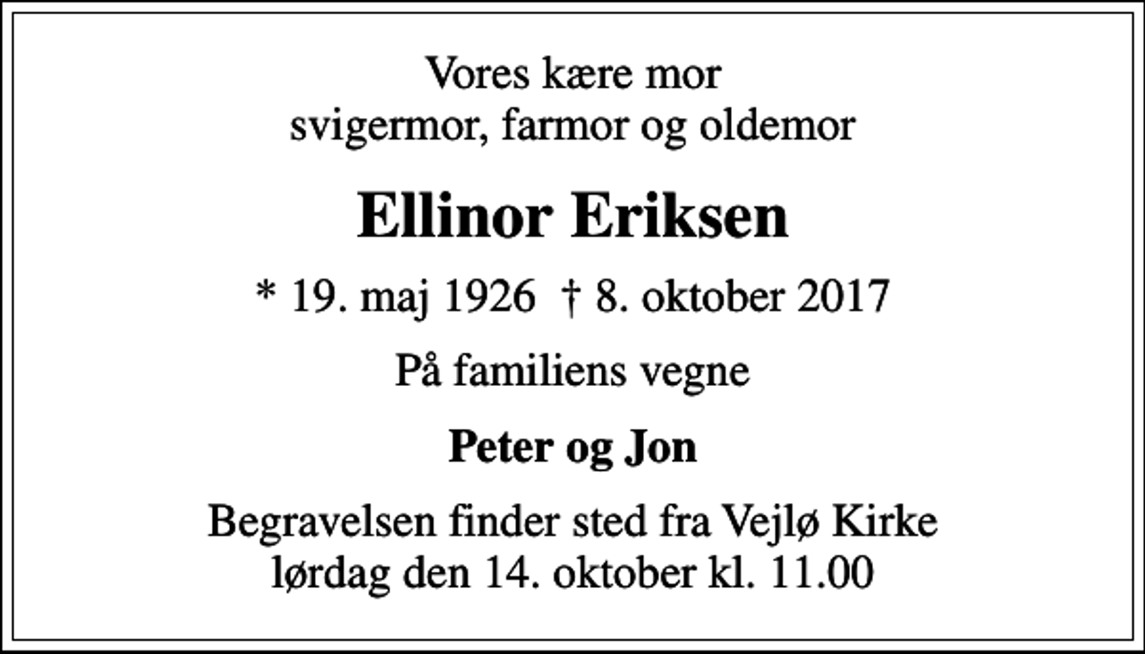 <p>Vores kære mor svigermor, farmor og oldemor<br />Ellinor Eriksen<br />* 19. maj 1926 8. oktober 2017<br />På familiens vegne<br />Peter og Jon<br />Begravelsen finder sted fra Vejlø Kirke lørdag den 14. oktober kl. 11.00</p>