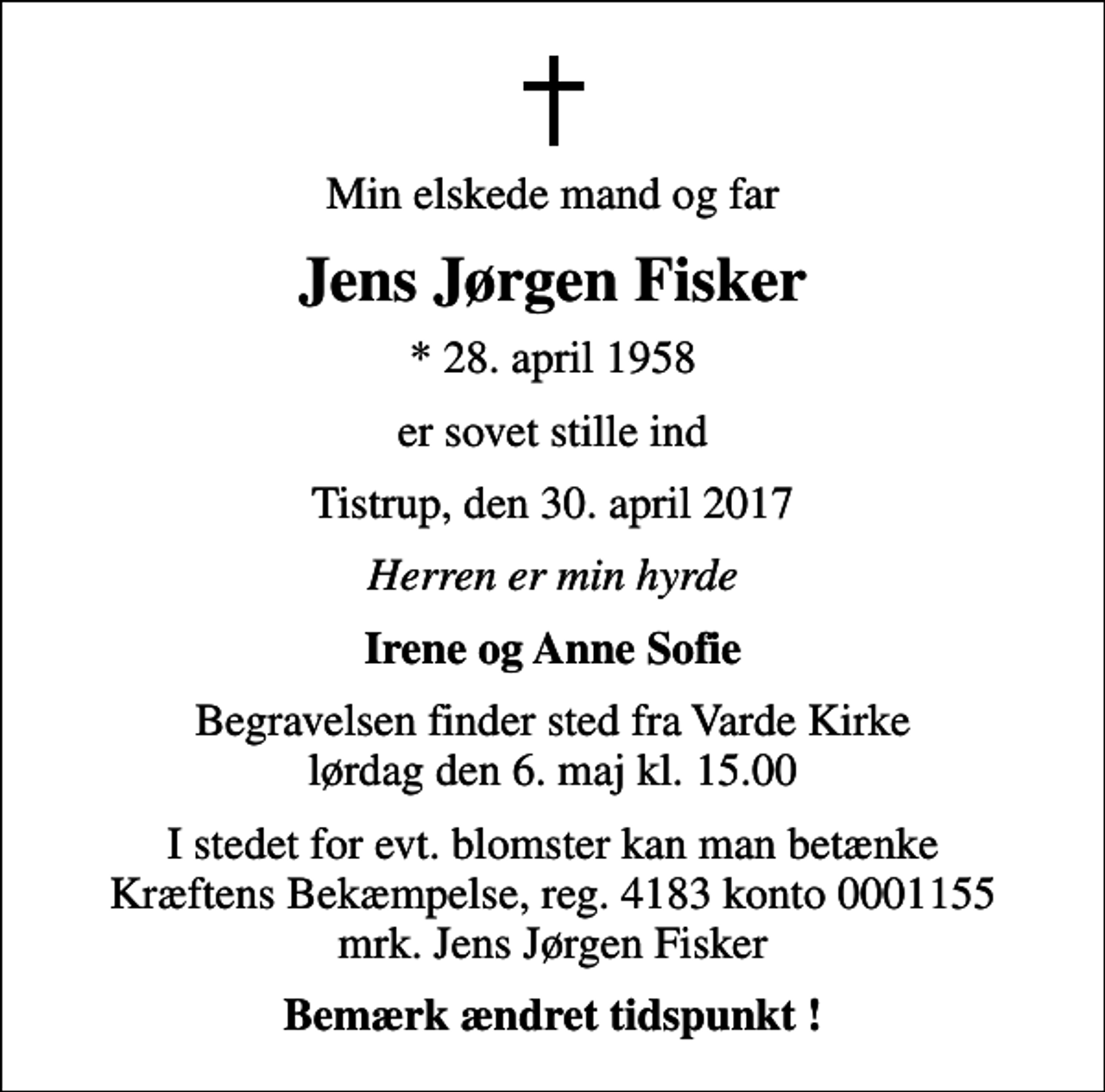 <p>Min elskede mand og far<br />Jens Jørgen Fisker<br />* 28. april 1958<br />er sovet stille ind<br />Tistrup, den 30. april 2017<br />Herren er min hyrde<br />Irene og Anne Sofie<br />Begravelsen finder sted fra Varde Kirke lørdag den 6. maj kl. 15.00<br />I stedet for evt. blomster kan man betænke<br />Kræftens Bekæmpelse reg.4183konto0001155mrk. Jens Jørgen<br />Fisker<br />Bemærk ændret tidspunkt !</p>