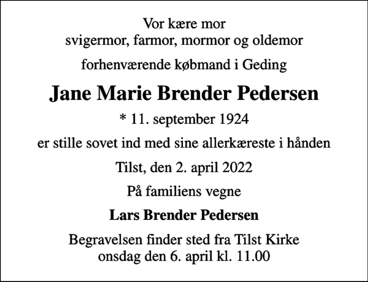 <p>Vor kære mor svigermor, farmor, mormor og oldemor<br />forhenværende købmand i Geding<br />Jane Marie Brender Pedersen<br />* 11. september 1924<br />er stille sovet ind med sine allerkæreste i hånden<br />Tilst, den 2. april 2022<br />På familiens vegne<br />Lars Brender Pedersen<br />Begravelsen finder sted fra Tilst Kirke onsdag den 6. april kl. 11.00</p>