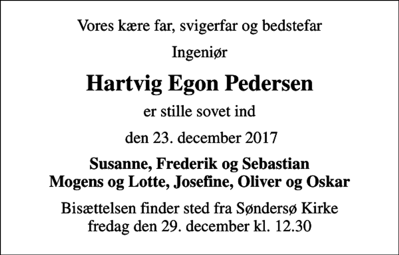 <p>Vores kære far, svigerfar og bedstefar<br />Ingeniør<br />Hartvig Egon Pedersen<br />er stille sovet ind<br />den 23. december 2017<br />Susanne, Frederik og Sebastian Mogens og Lotte, Josefine, Oliver og Oskar<br />Bisættelsen finder sted fra Søndersø Kirke fredag den 29. december kl. 12.30</p>