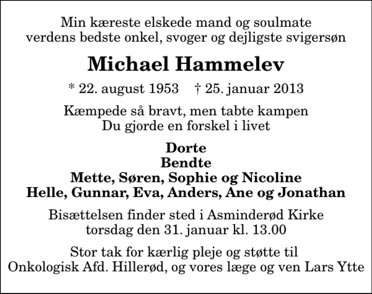 <p>Min kæreste elskede mand og soulmate verdens bedste onkel, svoger og dejligste svigersøn<br />Michael Hammelev<br />* 22. august 1953 ✝ 25. januar 2013<br />Kæmpede så bravt, men tabte kampen Du gjorde en forskel i livet<br />Dorte Bendte Mette, Søren, Sophie og Nicoline Helle, Gunnar, Eva, Anders, Ane og Jonathan<br />Bisættelsen finder sted i Asminderød Kirke torsdag den 31. januar kl. 13.00<br />Stor tak for kærlig pleje og støtte til Onkologisk Afd. Hillerød, og vores læge og ven Lars Ytte</p>