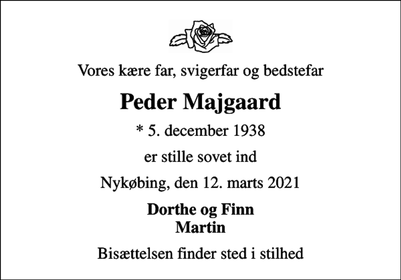<p>Vores kære far, svigerfar og bedstefar<br />Peder Majgaard<br />* 5. december 1938<br />er stille sovet ind<br />Nykøbing, den 12. marts 2021<br />Dorthe og Finn Martin<br />Bisættelsen finder sted i stilhed</p>