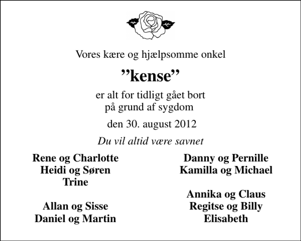 <p>Vores kære og hjælpsomme onkel<br />kense<br />er alt for tidligt gået bort på grund af sygdom<br />den 30. august 2012<br />Du vil altid være savnet<br />Rene og Charlotte<br />Danny og Pernille<br />Heidi og Søren<br />Kamilla og Michael<br />Trine<br />Annika og Claus<br />Allan og Sisse<br />Regitse og Billy<br />Daniel og Martin<br />Elisabeth</p>