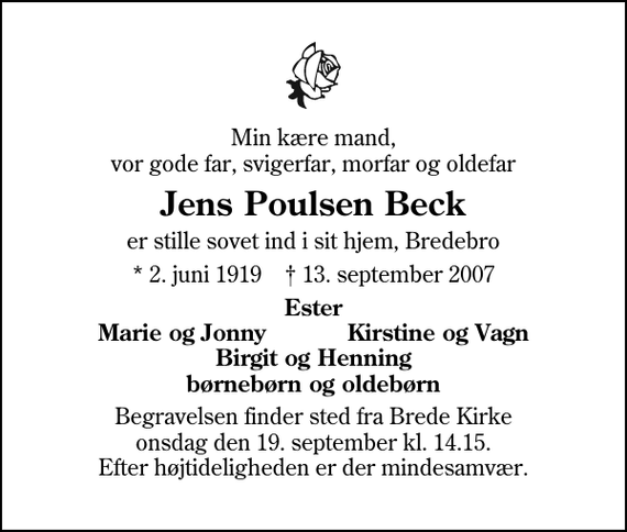 <p>Min kære mand, vor gode far, svigerfar, morfar og oldefar<br />Jens Poulsen Beck<br />er stille sovet ind i sit hjem, Bredebro<br />* 2. juni 1919 ✝ 13. september 2007<br />Ester<br />Marie og Jonny<br />Kirstine og Vagn<br />Begravelsen finder sted fra Brede Kirke onsdag den 19. september kl. 14.15 Efter højtideligheden er der mindesamvær.</p>