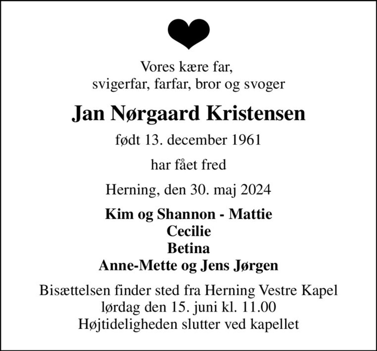 Vores kære far,  svigerfar, farfar, bror og svoger
Jan Nørgaard Kristensen
født 13. december 1961
har fået fred
Herning, den 30. maj 2024
Kim og Shannon - Mattie Cecilie Betina Anne-Mette og Jens Jørgen
Bisættelsen finder sted fra Herning Vestre Kapel  lørdag den 15. juni kl. 11.00  Højtideligheden slutter ved kapellet