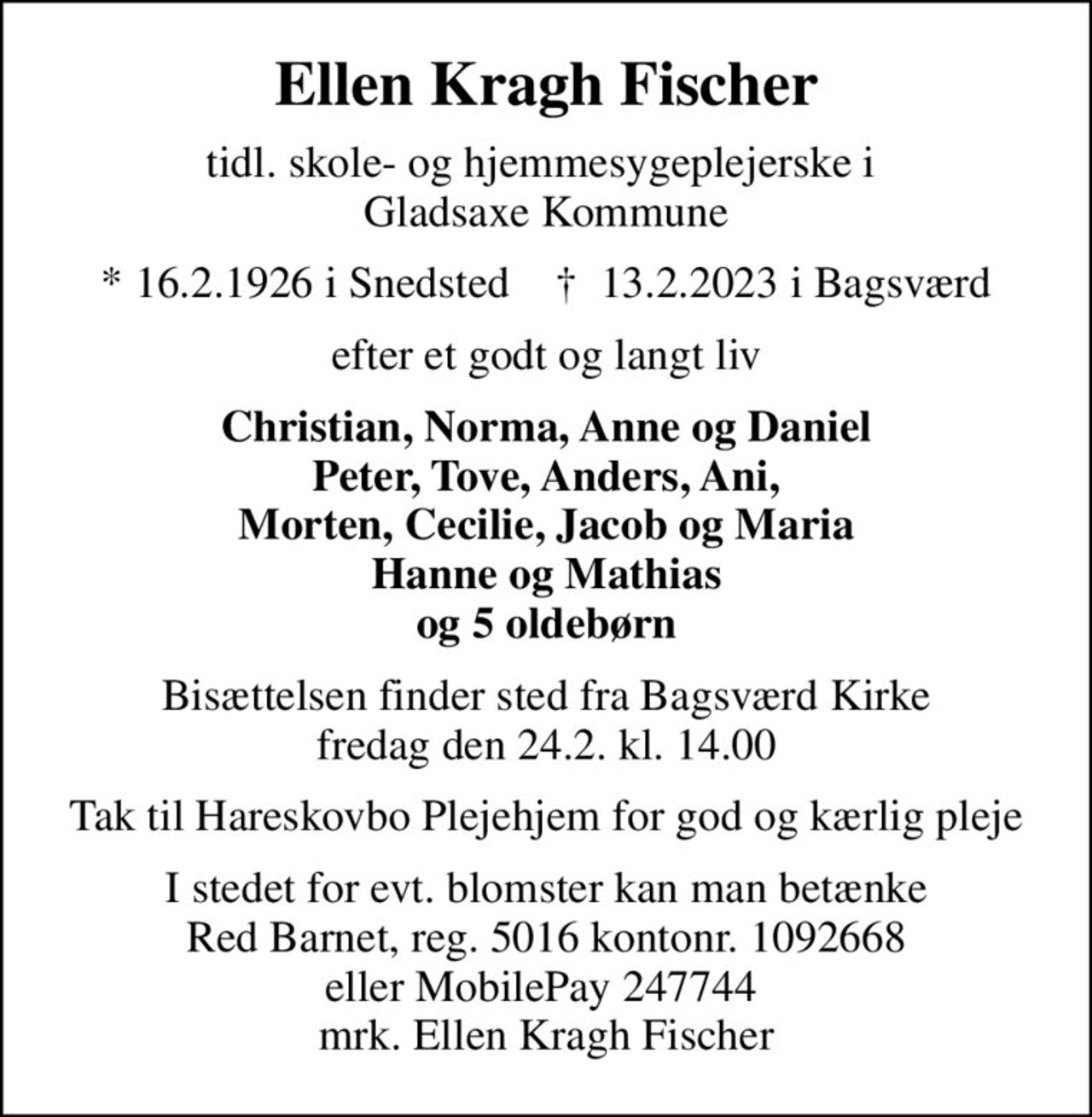 Ellen Kragh Fischer
tidl. skole- og hjemmesygeplejerske i  Gladsaxe Kommune
* 16.2.1926 i Snedsted    ✝ 13.2.2023 i Bagsværd
efter et godt og langt liv
Christian, Norma, Anne og Daniel Peter, Tove, Anders, Ani, Morten, Cecilie, Jacob og Maria Hanne og Mathias og 5 oldebørn
Bisættelsen finder sted fra Bagsværd Kirke  fredag den 24.2. kl. 14.00 
Tak til Hareskovbo Plejehjem for god og kærlig pleje
I stedet for evt. blomster kan man betænke
					Red Barnet reg.5016kontonr.1092668mrk. Ellen
					Kragh Fischer