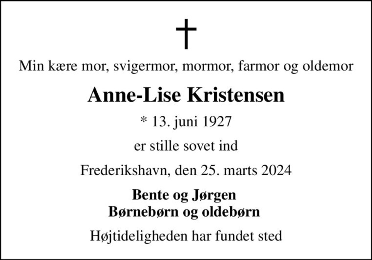 Min kære mor, svigermor, mormor, farmor og oldemor
Anne-Lise Kristensen
* 13. juni 1927
er stille sovet ind
Frederikshavn, den 25. marts 2024
Bente og Jørgen  Børnebørn og oldebørn 
Højtideligheden har fundet sted