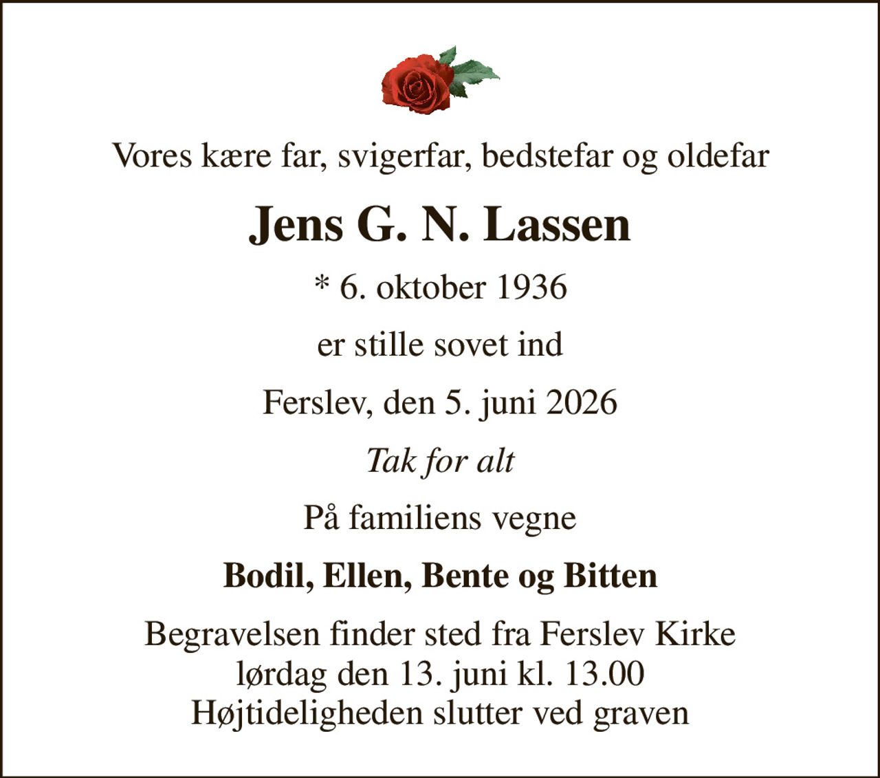 Vores kære far, svigerfar, bedstefar og oldefar
Jens G. N. Lassen
* 6. oktober 1936
er stille sovet ind
Ferslev, den 5. juni 2026
Tak for alt
På familiens vegne
Bodil, Ellen, Bente og Bitten
Begravelsen finder sted fra Ferslev Kirke  lørdag den 13. juni kl. 13.00  Højtideligheden slutter ved graven