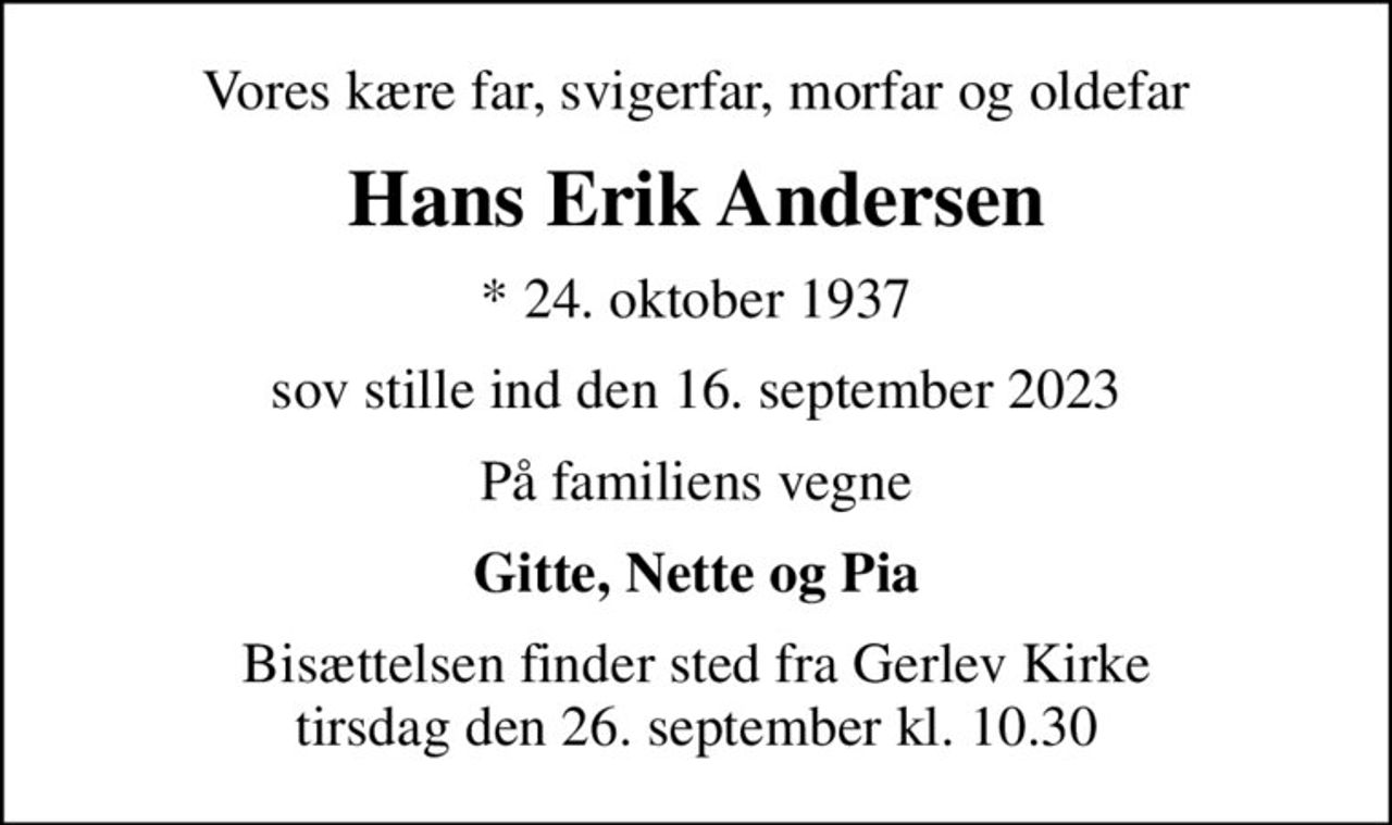 Vores kære far, svigerfar, morfar og oldefar
Hans Erik Andersen
* 24. oktober 1937
sov stille ind den 16. september 2023
På familiens vegne
Gitte, Nette og Pia
Bisættelsen finder sted fra Gerlev Kirke  tirsdag den 26. september kl. 10.30