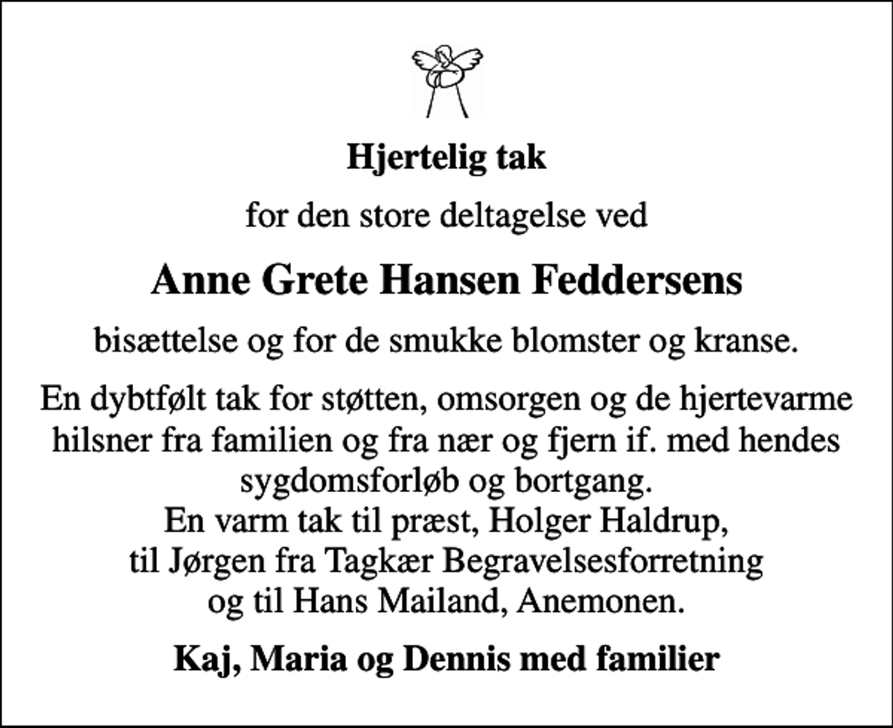 <p>Hjertelig tak<br />for den store deltagelse ved<br />Anne Grete Hansen Feddersens<br />bisættelse og for de smukke blomster og kranse.<br />En dybtfølt tak for støtten, omsorgen og de hjertevarme hilsner fra familien og fra nær og fjern if. med hendes sygdomsforløb og bortgang. En varm tak til præst, Holger Haldrup, til Jørgen fra Tagkær Begravelsesforretning og til Hans Mailand, Anemonen.<br />Kaj, Maria og Dennis med familier</p>
