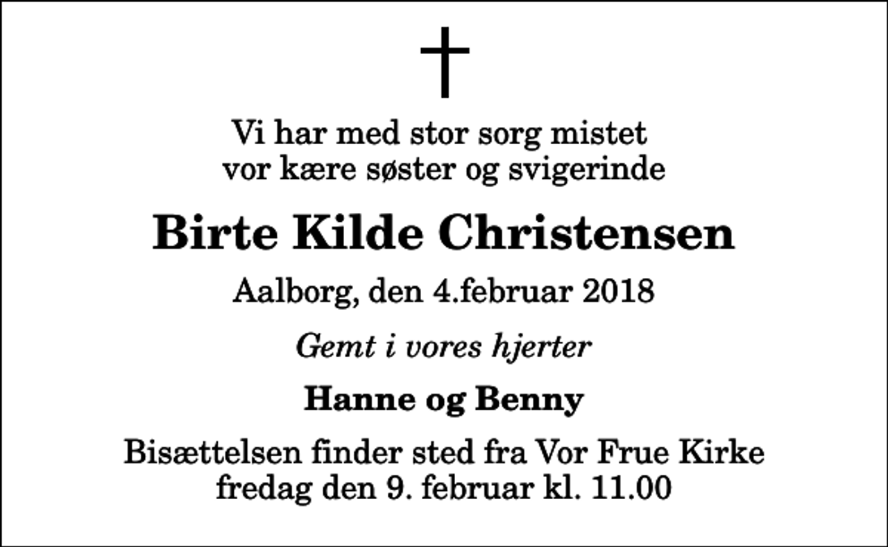 <p>Vi har med stor sorg mistet vor kære søster og svigerinde<br />Birte Kilde Christensen<br />Aalborg, den 4.februar 2018<br />Gemt i vores hjerter<br />Hanne og Benny<br />Bisættelsen finder sted fra Vor Frue Kirke fredag den 9. februar kl. 11.00</p>