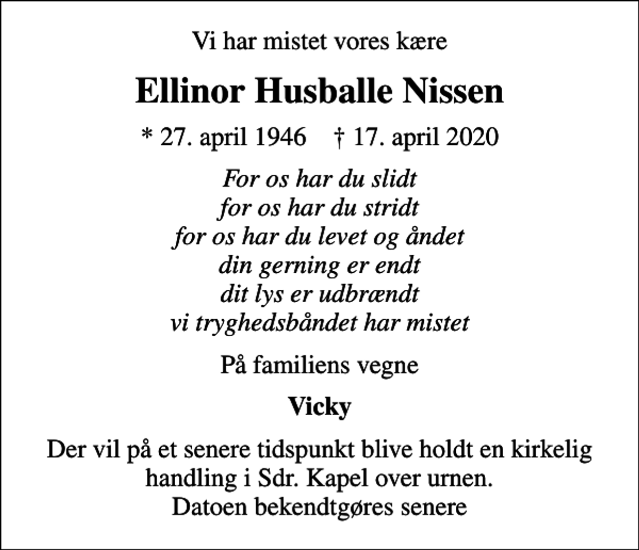 <p>Vi har mistet vores kære<br />Ellinor Husballe Nissen<br />* 27. april 1946 ✝ 17. april 2020<br />For os har du slidt for os har du stridt for os har du levet og åndet din gerning er endt dit lys er udbrændt vi tryghedsbåndet har mistet<br />På familiens vegne<br />Vicky<br />Der vil på et senere tidspunkt blive holdt en kirkelig handling i Sdr. Kapel over urnen. Datoen bekendtgøres senere</p>