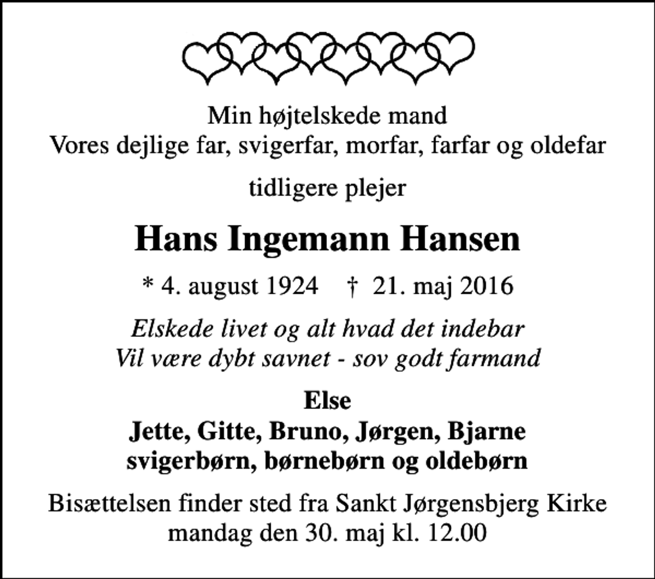 <p>Min højtelskede mand Vores dejlige far, svigerfar, morfar, farfar og oldefar<br />tidligere plejer<br />Hans Ingemann Hansen<br />* 4. august 1924 ✝ 21. maj 2016<br />Elskede livet og alt hvad det indebar Vil være dybt savnet - sov godt farmand<br />Else Jette, Gitte, Bruno, Jørgen, Bjarne svigerbørn, børnebørn og oldebørn<br />Bisættelsen finder sted fra Sankt Jørgensbjerg Kirke mandag den 30. maj kl. 12.00</p>