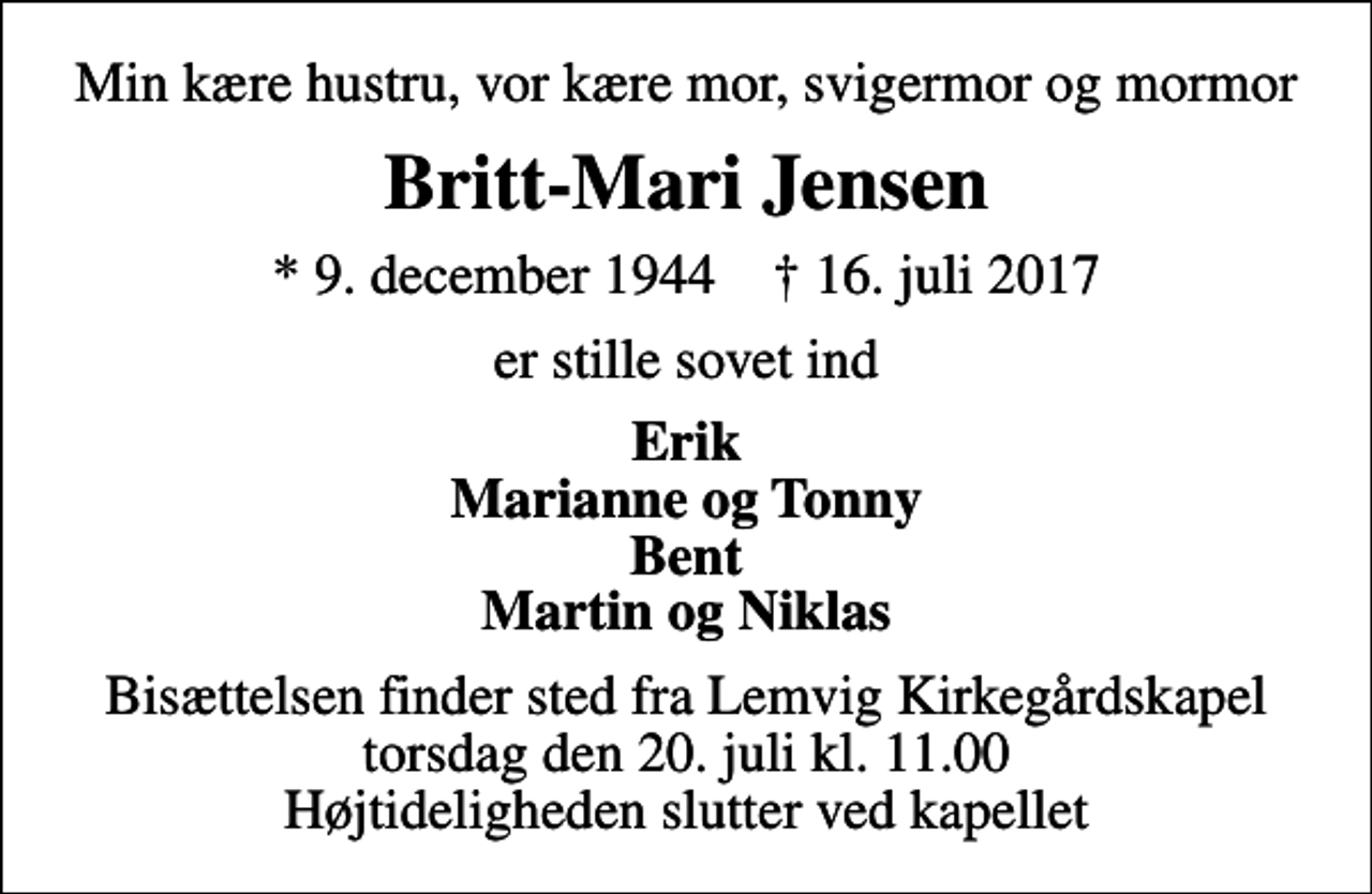 <p>Min kære hustru, vor kære mor, svigermor og mormor<br />Britt-Mari Jensen<br />* 9. december 1944 ✝ 16. juli 2017<br />er stille sovet ind<br />Erik Marianne og Tonny Bent Martin og Niklas<br />Bisættelsen finder sted fra Lemvig Kirkegårdskapel torsdag den 20. juli kl. 11.00 Højtideligheden slutter ved kapellet</p>
