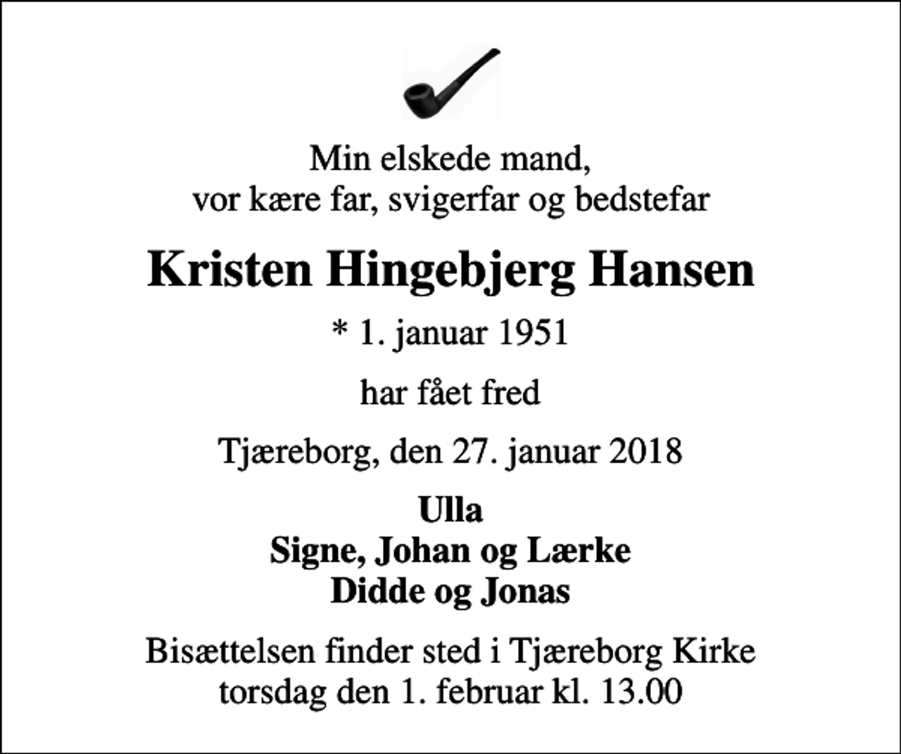 <p>Min elskede mand, vor kære far, svigerfar og bedstefar<br />Kristen Hingebjerg Hansen<br />* 1. januar 1951<br />har fået fred<br />Tjæreborg, den 27. januar 2018<br />Ulla Signe, Johan og Lærke Didde og Jonas<br />Bisættelsen finder sted i Tjæreborg Kirke torsdag den 1. februar kl. 13.00</p>