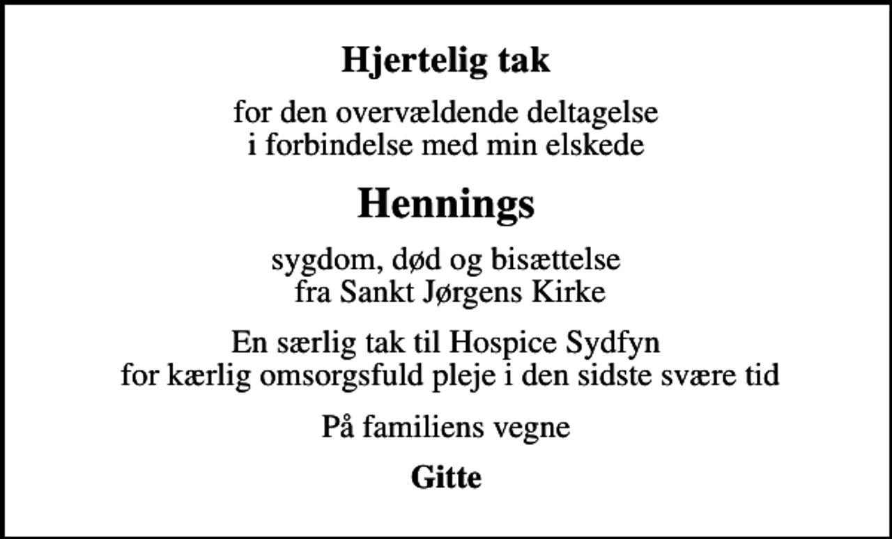 <p>Hjertelig tak<br />for den overvældende deltagelse i forbindelse med min elskede<br />Hennings<br />sygdom, død og bisættelse fra Sankt Jørgens Kirke<br />En særlig tak til Hospice Sydfyn for kærlig omsorgsfuld pleje i den sidste svære tid<br />På familiens vegne<br />Gitte</p>