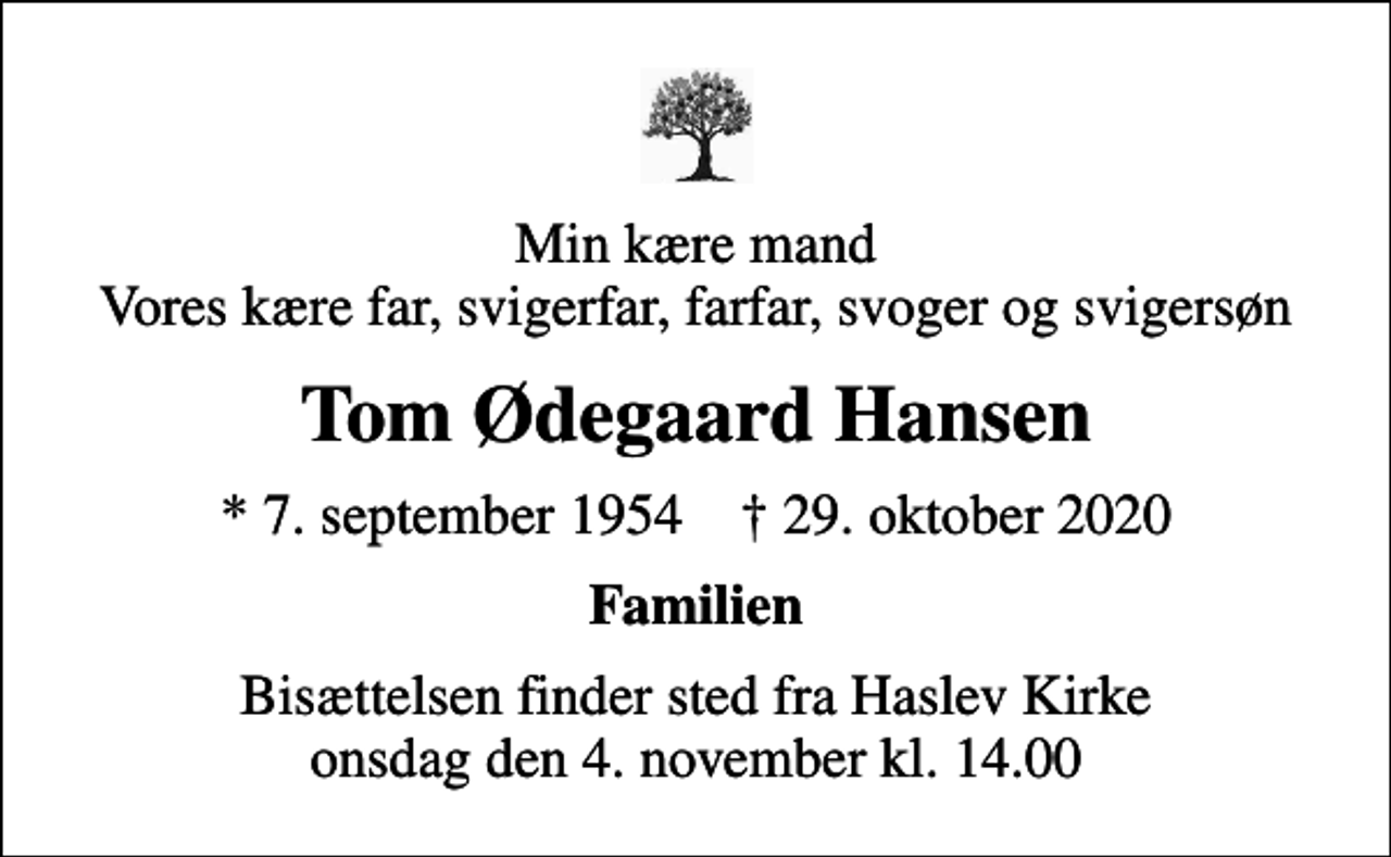 <p>Min kære mand Vores kære far, svigerfar, farfar, svoger og svigersøn<br />Tom Ødegaard Hansen<br />* 7. september 1954 ✝ 29. oktober 2020<br />Familien<br />Bisættelsen finder sted fra Haslev Kirke onsdag den 4. november kl. 14.00</p>