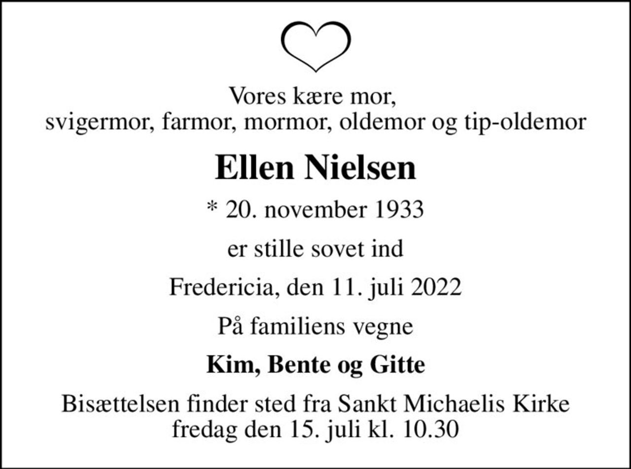 Vores kære mor,  svigermor, farmor, mormor, oldemor og tip-oldemor
Ellen Nielsen
* 20. november 1933
er stille sovet ind
Fredericia, den 11. juli 2022
På familiens vegne
Kim, Bente og Gitte
Bisættelsen finder sted fra Sankt Michaelis Kirke  fredag den 15. juli kl. 10.30