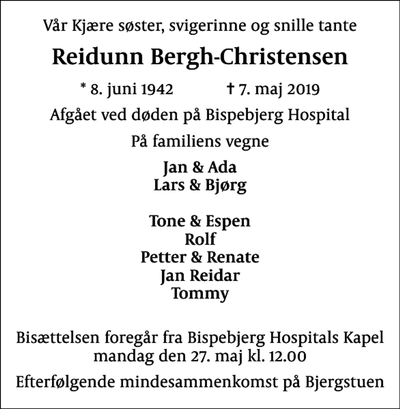 <p>Vår Kjære søster, svigerinne og snille tante<br />Reidunn Bergh-Christensen<br />* 8. juni 1942 ✝ 7. maj 2019<br />Afgået ved døden på Bispebjerg Hospital<br />På familiens vegne<br />Jan &amp; Ada Lars &amp; Bjørg Tone &amp; Espen Rolf Petter &amp; Renate Jan Reidar Tommy<br />Bisættelsen foregår fra Bispebjerg Hospitals Kapel mandag den 27. maj kl. 12.00<br />Efterfølgende mindesammenkomst på Bjergstuen</p>