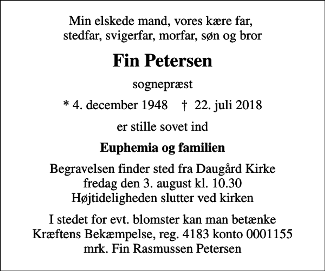 <p>Min elskede mand, vores kære far, stedfar, svigerfar, morfar, søn og bror<br />Fin Petersen<br />sognepræst<br />* 4. december 1948 ✝ 22. juli 2018<br />er stille sovet ind<br />Euphemia og familien<br />Begravelsen finder sted fra Daugård Kirke fredag den 3. august kl. 10.30 Højtideligheden slutter ved kirken<br />I stedet for evt. blomster kan man betænke<br />Kræftens Bekæmpelse reg.4183konto0001155mrk. Fin Rasmussen<br />Petersen</p>