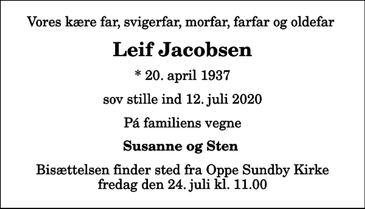 <p>Vores kære far, svigerfar, morfar, farfar og oldefar<br />Leif Jacobsen<br />* 20. april 1937<br />sov stille ind 12. juli 2020<br />Pá familiens vegne<br />Susanne og Sten<br />Bisættelsen finder sted fra Oppe Sundby Kirke fredag den 24. juli kl. 11.00</p>