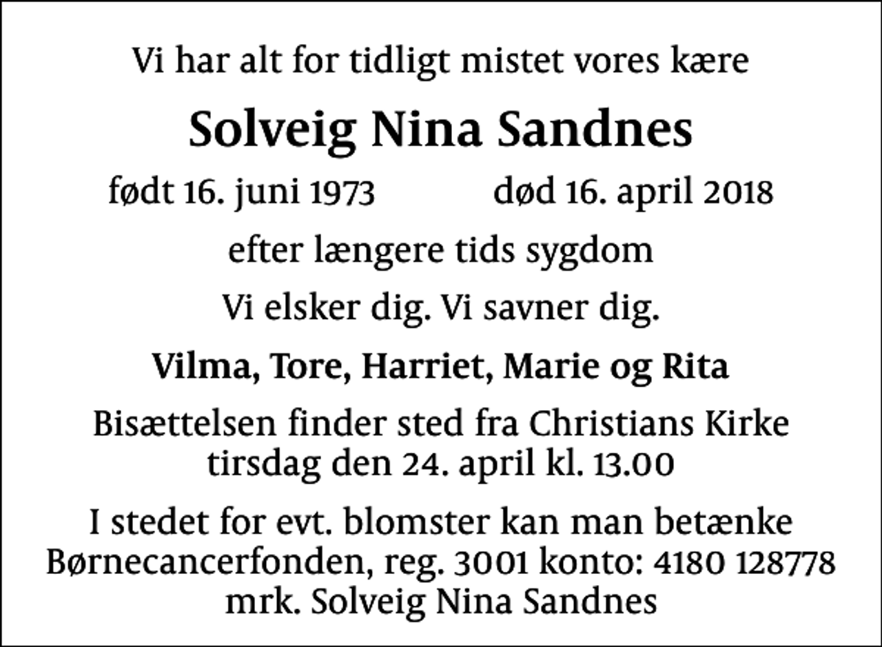 <p>Vi har alt for tidligt mistet vores kære<br />Solveig Nina Sandnes<br />født 16. juni 1973 død 16. april 2018<br />efter længere tids sygdom<br />Vi elsker dig. Vi savner dig.<br />Vilma, Tore, Harriet, Marie og Rita<br />Bisættelsen finder sted fra Christians Kirke tirsdag den 24. april kl. 13.00<br />I stedet for evt. blomster kan man betænke<br />Børnecancerfonden reg.3001konto:4180128778mrk. Solveig Nina<br />Sandnes</p>