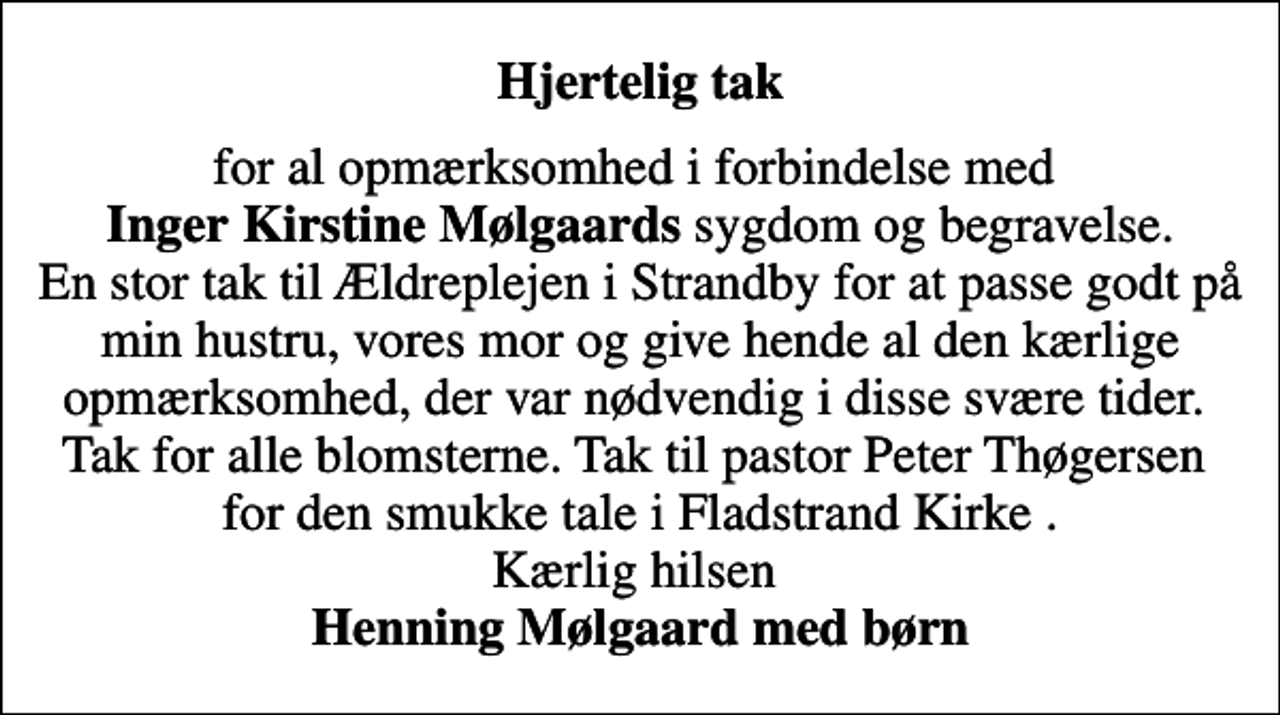 <p>Hjertelig tak<br />for al opmærksomhed i forbindelse med <em>Inger Kirstine Mølgaards </em>sygdom og begravelse. En stor tak til Ældreplejen i Strandby for at passe godt på min hustru, vores mor og give hende al den kærlige opmærksomhed, der var nødvendig i disse svære tider. Tak for alle blomsterne. Tak til pastor Peter Thøgersen for den smukke tale i Fladstrand Kirke . Kærlig hilsen <em>Henning Mølgaard med børn</em></p>