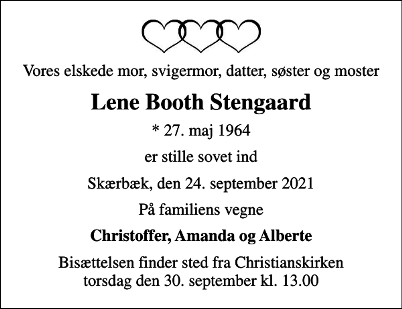 <p>Vores elskede mor, svigermor, datter, søster og moster<br />Lene Booth Stengaard<br />* 27. maj 1964<br />er stille sovet ind<br />Skærbæk, den 24. september 2021<br />På familiens vegne<br />Christoffer, Amanda og Alberte<br />Bisættelsen finder sted fra Christianskirken torsdag den 30. september kl. 13.00</p>