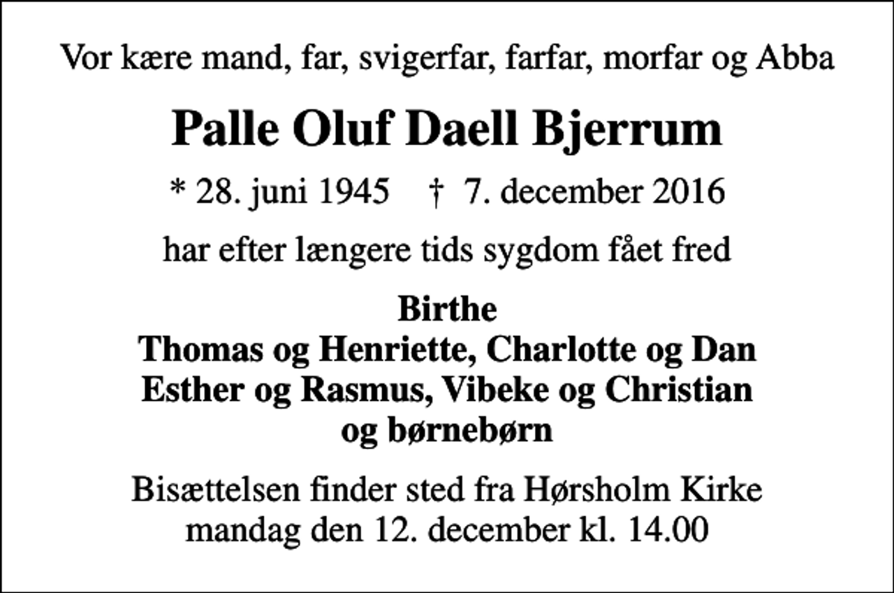 <p>Vor kære mand, far, svigerfar, farfar, morfar og Abba<br />Palle Oluf Daell Bjerrum<br />* 28. juni 1945 ✝ 7. december 2016<br />har efter længere tids sygdom fået fred<br />Birthe Thomas og Henriette, Charlotte og Dan Esther og Rasmus, Vibeke og Christian og børnebørn<br />Bisættelsen finder sted fra Hørsholm Kirke mandag den 12. december kl. 14.00</p>