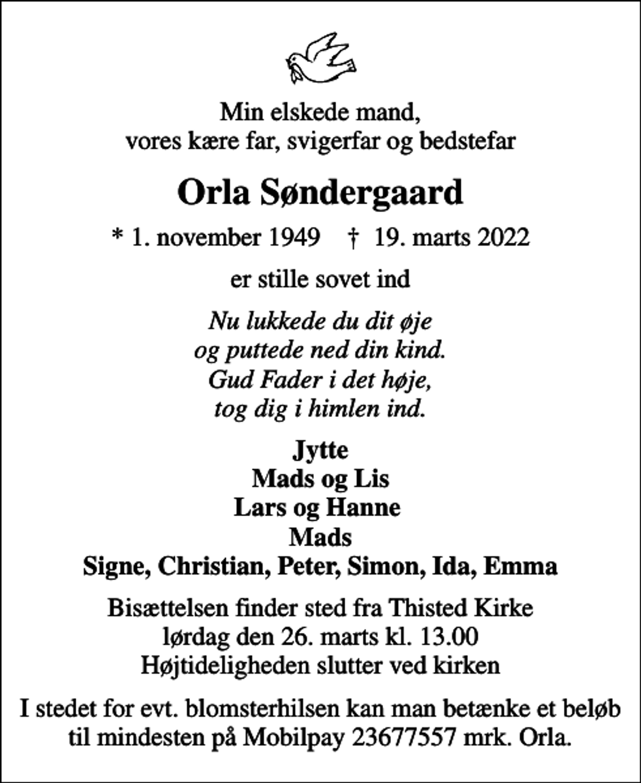 <p>Min elskede mand, vores kære far, svigerfar og bedstefar<br />Orla Søndergaard<br />* 1. november 1949 ✝ 19. marts 2022<br />er stille sovet ind<br />Nu lukkede du dit øje og puttede ned din kind. Gud Fader i det høje, tog dig i himlen ind.<br />Jytte Mads og Lis Lars og Hanne Mads Signe, Christian, Peter, Simon, Ida, Emma<br />Bisættelsen finder sted fra Thisted Kirke lørdag den 26. marts kl. 13.00 Højtideligheden slutter ved kirken<br />I stedet for evt. blomsterhilsen kan man betænke et beløb til mindesten på Mobilpay 23677557 mrk. Orla.</p>