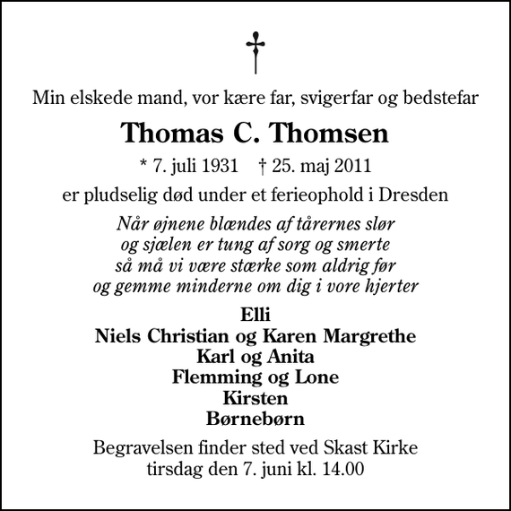 <p>Min elskede mand, vor kære far, svigerfar og bedstefar<br />Thomas C. Thomsen<br />* 7. juli 1931 ✝ 25. maj 2011<br />er pludselig død under et ferieophold i Dresden<br />Når øjnene blændes af tårernes slør og sjælen er tung af sorg og smerte så må vi være stærke som aldrig før og gemme minderne om dig i vore hjerter<br />Elli Niels Christian og Karen Margrethe Karl og Anita Flemming og Lone Kirsten Børnebørn<br />Begravelsen finder sted ved Skast Kirke tirsdag den 7. juni kl. 14.00</p>