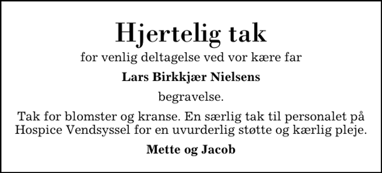 <p>Hjertelig tak<br />for venlig deltagelse ved vor kære far<br />Lars Birkkjær Nielsens<br />begravelse.<br />Tak for blomster og kranse. En særlig tak til personalet på Hospice Vendsyssel for en uvurderlig støtte og kærlig pleje.<br />Mette og Jacob</p>