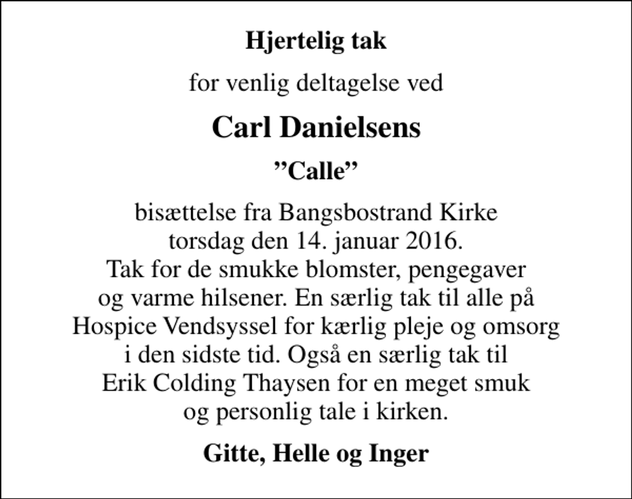 <p>Hjertelig tak<br />for venlig deltagelse ved<br />Carl Danielsens<br />Calle<br />bisættelse fra Bangsbostrand Kirke torsdag den 14. januar 2016. Tak for de smukke blomster, pengegaver og varme hilsener. En særlig tak til alle på Hospice Vendsyssel for kærlig pleje og omsorg i den sidste tid. Også en særlig tak til Erik Colding Thaysen for en meget smuk og personlig tale i kirken.<br />Gitte, Helle og Inger</p>