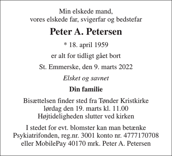 <p>Min elskede mand, vores elskede far, svigerfar og bedstefar<br />Peter A. Petersen<br />* 18. april 1959<br />er alt for tidligt gået bort<br />St. Emmerske, den 9. marts 2022<br />Elsket og savnet<br />Din familie<br />Bisættelsen finder sted fra Tønder Kristkirke lørdag den 19. marts kl. 11.00 Højtideligheden slutter ved kirken<br />I stedet for evt. blomster kan man betænke Psykiatrifonden, reg.nr. 3001 konto nr. 4777170708 eller MobilePay 40170 mrk. Peter A. Petersen</p>