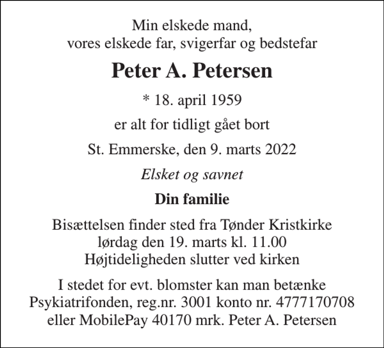 <p>Min elskede mand, vores elskede far, svigerfar og bedstefar<br />Peter A. Petersen<br />* 18. april 1959<br />er alt for tidligt gået bort<br />St. Emmerske, den 9. marts 2022<br />Elsket og savnet<br />Din familie<br />Bisættelsen finder sted fra Tønder Kristkirke lørdag den 19. marts kl. 11.00 Højtideligheden slutter ved kirken<br />I stedet for evt. blomster kan man betænke Psykiatrifonden, reg.nr. 3001 konto nr. 4777170708 eller MobilePay 40170 mrk. Peter A. Petersen</p>