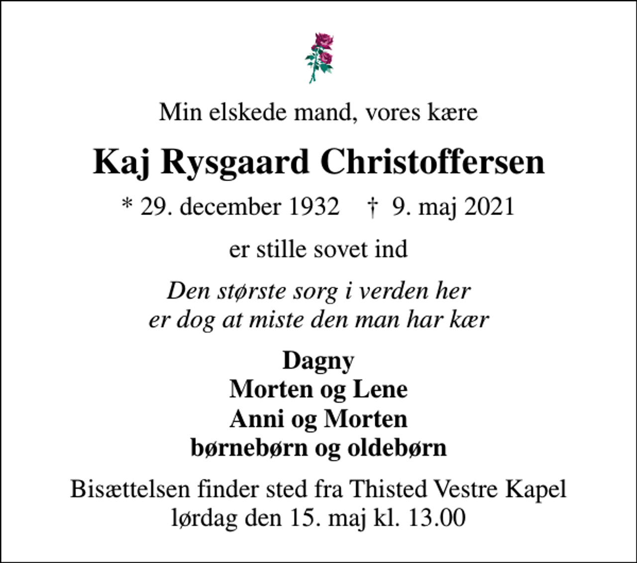 <p>Min elskede mand, vores kære<br />Kaj Rysgaard Christoffersen<br />* 29. december 1932 ✝ 9. maj 2021<br />er stille sovet ind<br />Den største sorg i verden her er dog at miste den man har kær<br />Dagny Morten og Lene Anni og Morten børnebørn og oldebørn<br />Bisættelsen finder sted fra Thisted Vestre Kapel lørdag den 15. maj kl. 13.00</p>