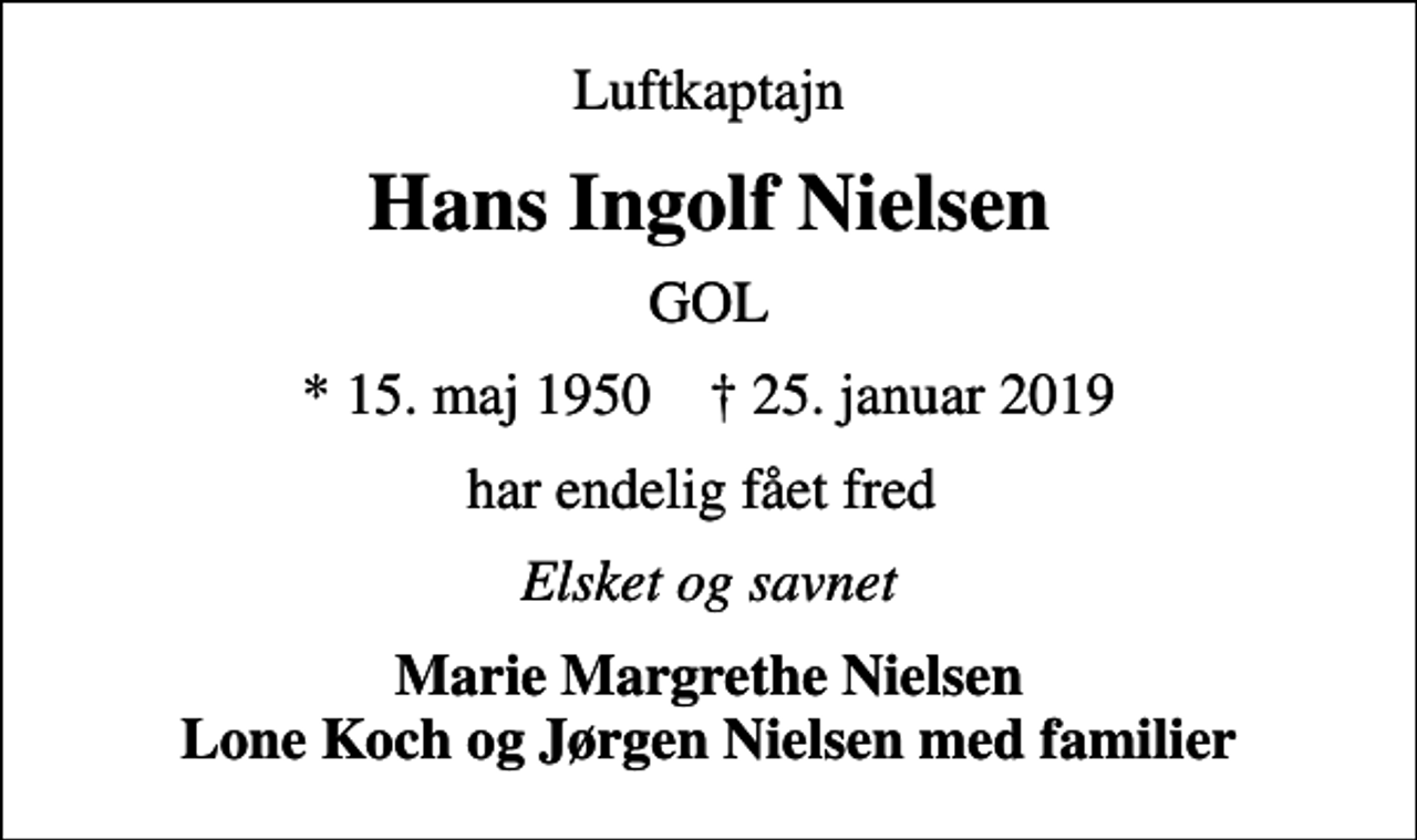<p>Luftkaptajn<br />Hans Ingolf Nielsen<br />GOL<br />* 15. maj 1950 ✝ 25. januar 2019<br />har endelig fået fred<br />Elsket og savnet<br />Marie Margrethe Nielsen Lone Koch og Jørgen Nielsen med familier</p>