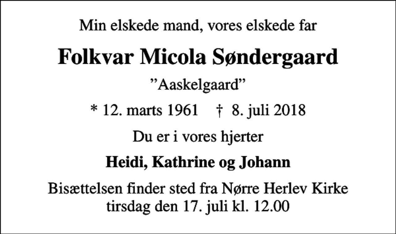 <p>Min elskede mand, vores elskede far<br />Folkvar Micola Søndergaard<br />Aaskelgaard<br />* 12. marts 1961 ✝ 8. juli 2018<br />Du er i vores hjerter<br />Heidi, Kathrine og Johann<br />Bisættelsen finder sted fra Nørre Herlev Kirke tirsdag den 17. juli kl. 12.00</p>