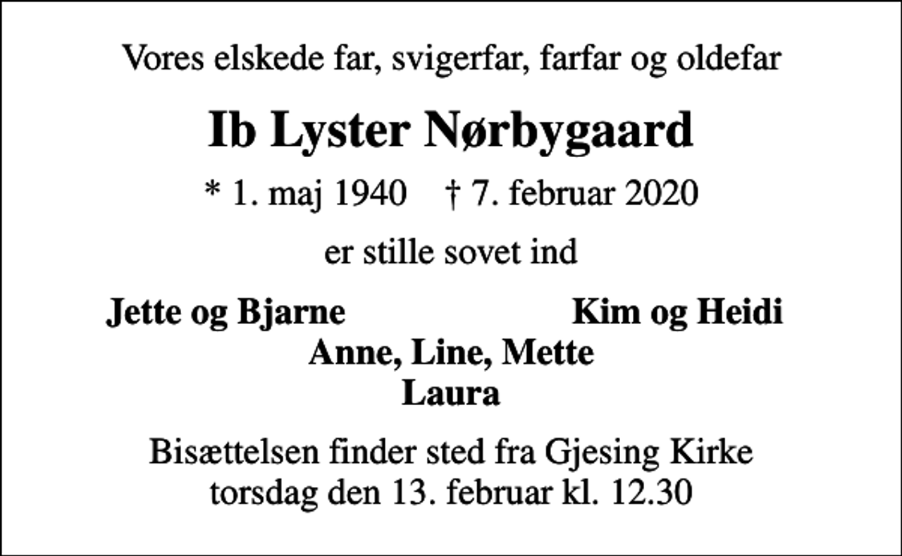 <p>Vores elskede far, svigerfar, farfar og oldefar<br />Ib Lyster Nørbygaard<br />* 1. maj 1940 ✝ 7. februar 2020<br />er stille sovet ind<br />Jette og Bjarne<br />Kim og Heidi<br />Bisættelsen finder sted fra Gjesing Kirke torsdag den 13. februar kl. 12.30</p>