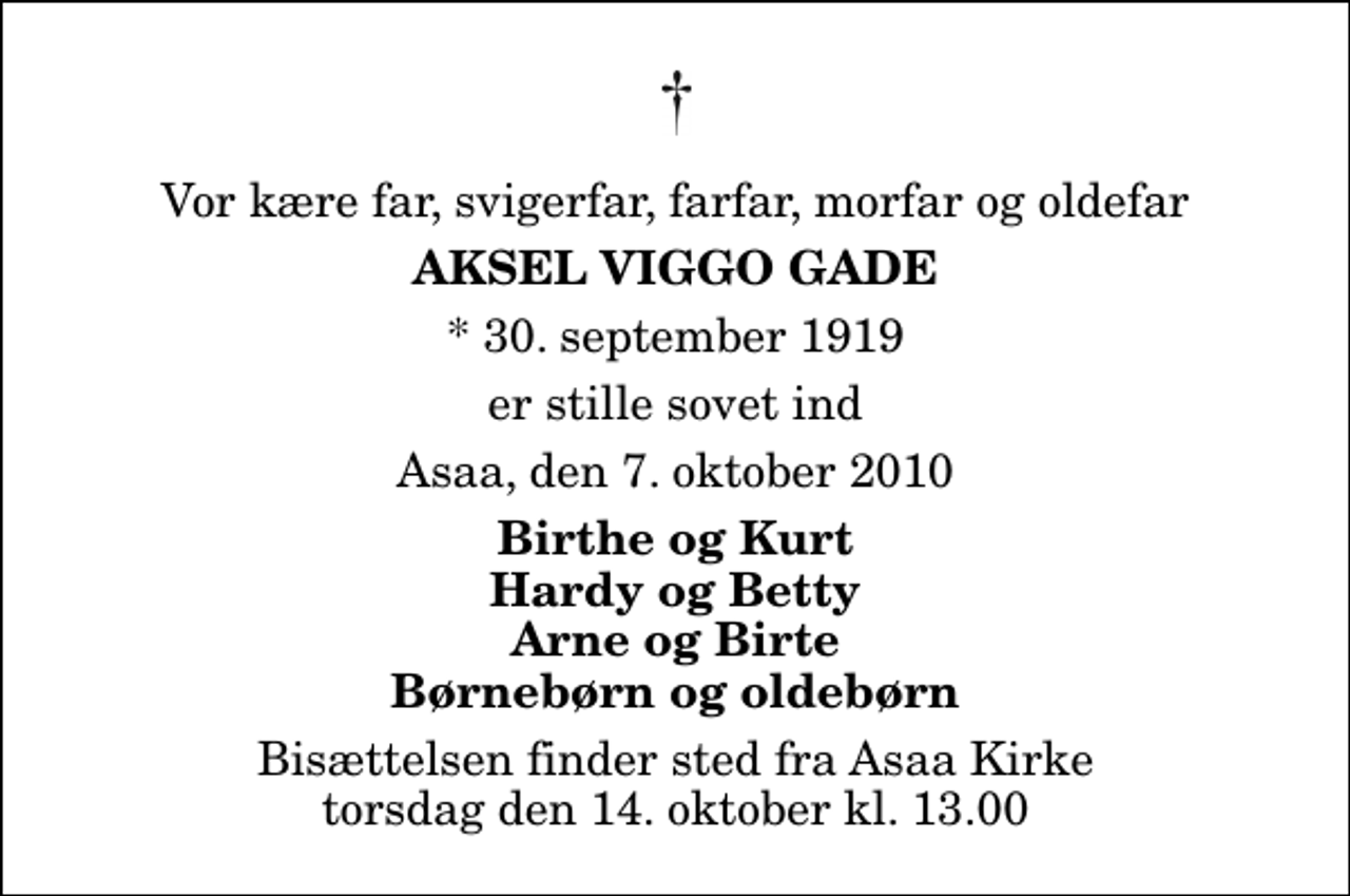 <p>Vor kære far, svigerfar, farfar, morfar og oldefar<br />Aksel Viggo Gade<br />* 30. september 1919<br />er stille sovet ind<br />Asaa, den 7. oktober 2010<br />Birthe og Kurt Hardy og Betty Arne og Birte Børnebørn og oldebørn<br />Bisættelsen finder sted fra Aså Kirke torsdag den 14. oktober kl. 13.00</p>